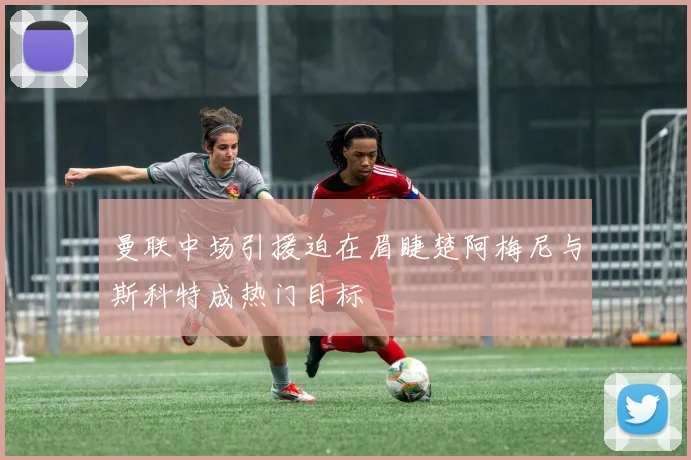 曼联中场引援迫在眉睫楚阿梅尼与斯科特成热门目标