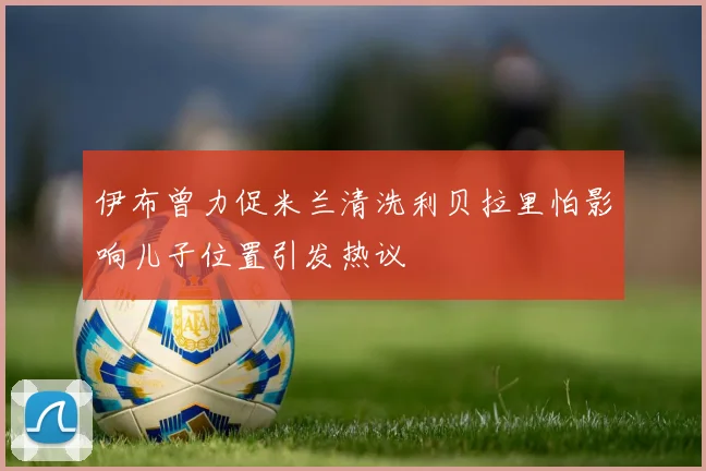 伊布曾力促米兰清洗利贝拉里怕影响儿子位置引发热议