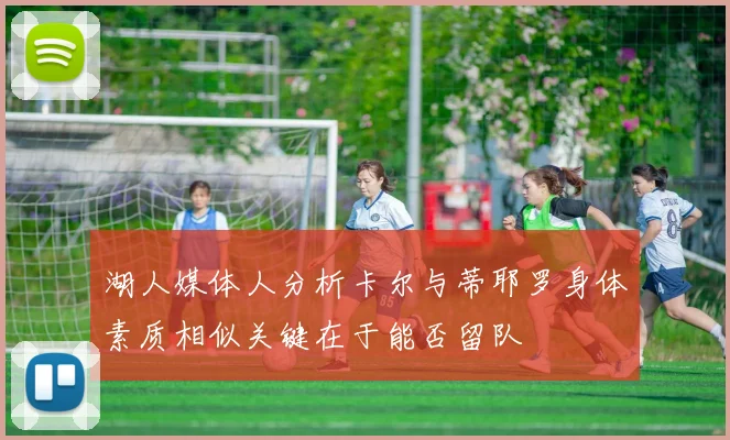 湖人媒体人分析卡尔与蒂耶罗身体素质相似关键在于能否留队