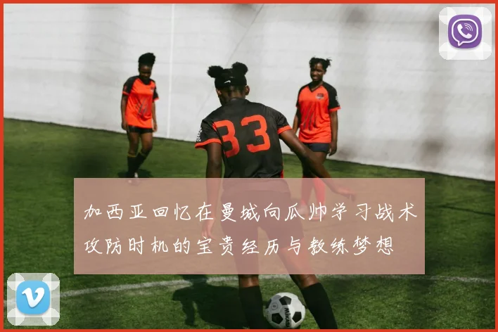 加西亚回忆在曼城向瓜帅学习战术攻防时机的宝贵经历与教练梦想