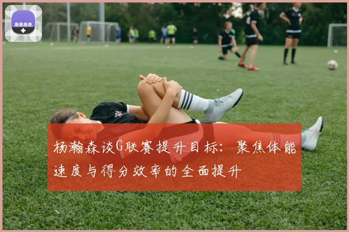 杨瀚森谈G联赛提升目标：聚焦体能速度与得分效率的全面提升