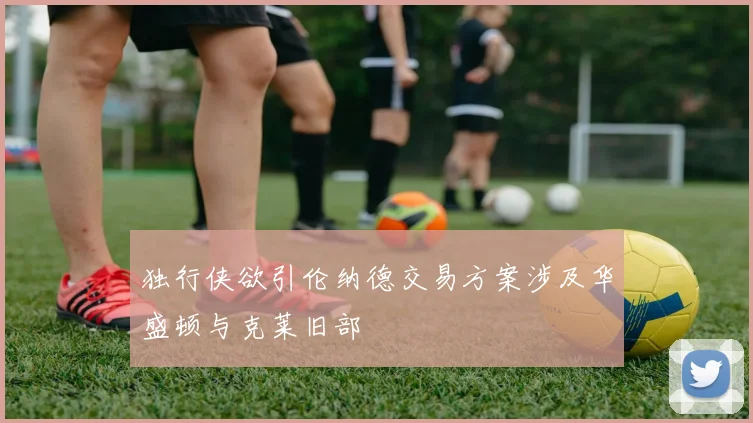 独行侠欲引伦纳德交易方案涉及华盛顿与克莱旧部