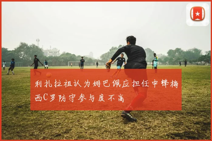 利扎拉祖认为姆巴佩应担任中锋梅西C罗防守参与度不高