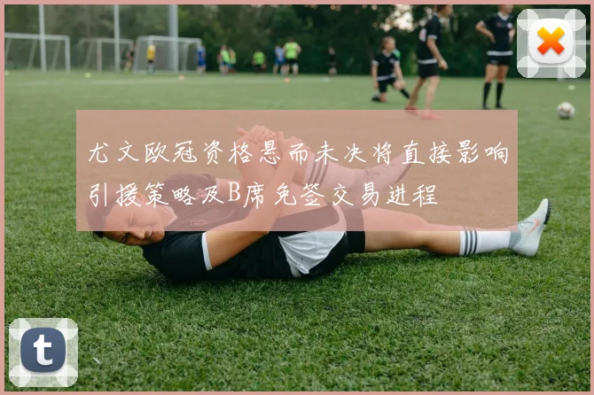 尤文欧冠资格悬而未决将直接影响引援策略及B席免签交易进程
