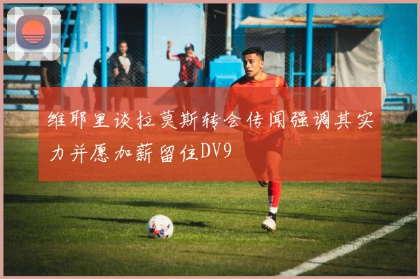 维耶里谈拉莫斯转会传闻强调其实力并愿加薪留住DV9