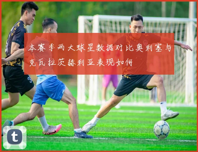本赛季两大球星数据对比奥利塞与克瓦拉茨赫利亚表现如何