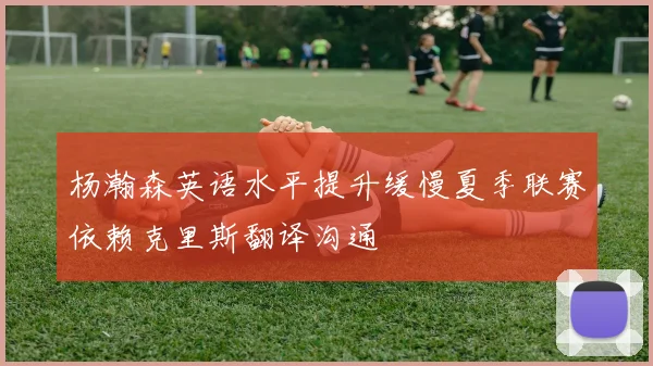 杨瀚森英语水平提升缓慢夏季联赛依赖克里斯翻译沟通