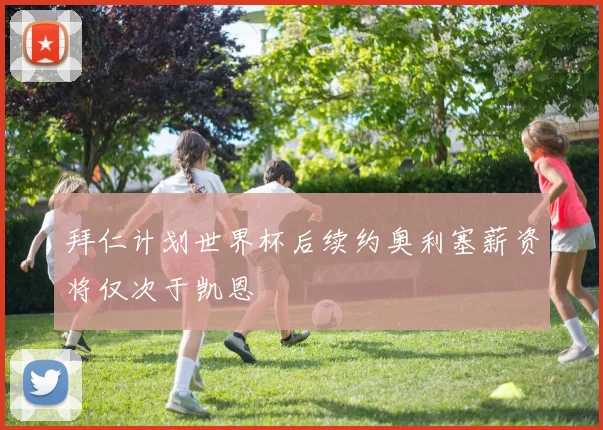 拜仁计划世界杯后续约奥利塞薪资将仅次于凯恩