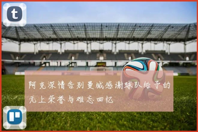 阿克深情告别曼城感谢球队给予的无上荣誉与难忘回忆