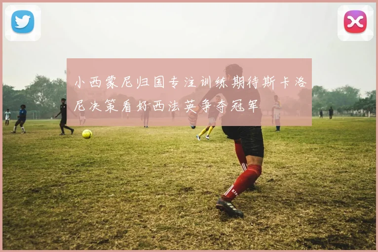 小西蒙尼归国专注训练期待斯卡洛尼决策看好西法英争夺冠军