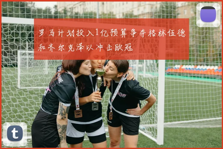 罗马计划投入1亿预算争夺格林伍德和齐尔克泽以冲击欧冠