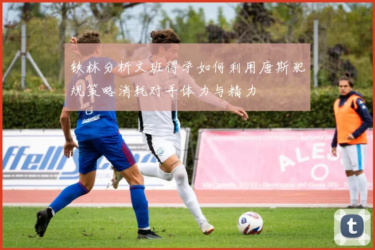 铁林分析文班得学如何利用唐斯犯规策略消耗对手体力与精力