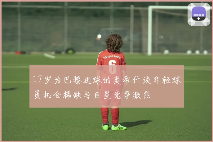 17岁为巴黎进球的奥希什谈年轻球员机会稀缺与巨星竞争激烈