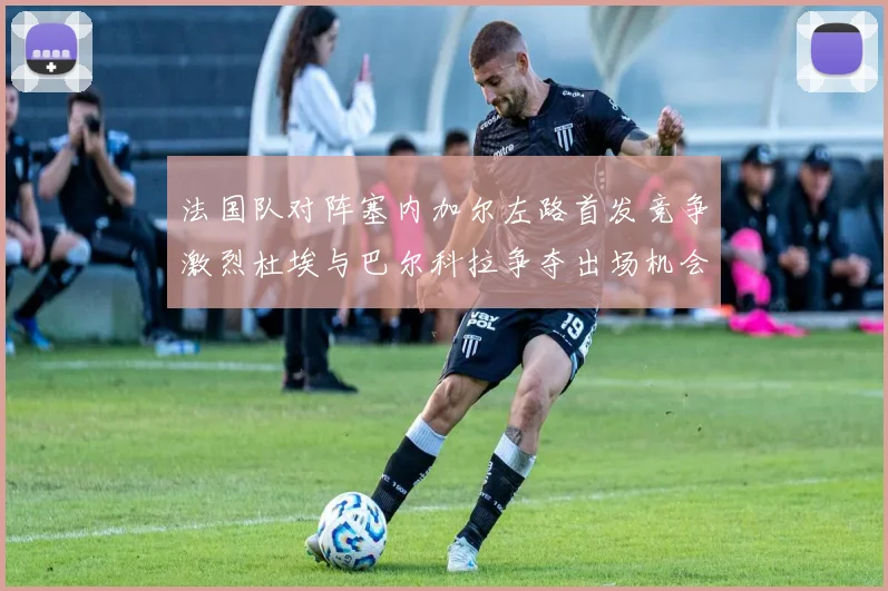 法国队对阵塞内加尔左路首发竞争激烈杜埃与巴尔科拉争夺出场机会