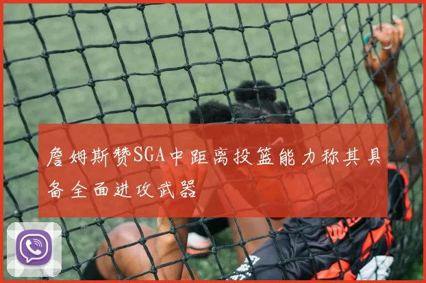 詹姆斯赞SGA中距离投篮能力称其具备全面进攻武器
