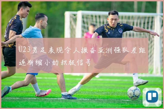 U23男足表现令人振奋亚洲强队差距逐渐缩小的积极信号