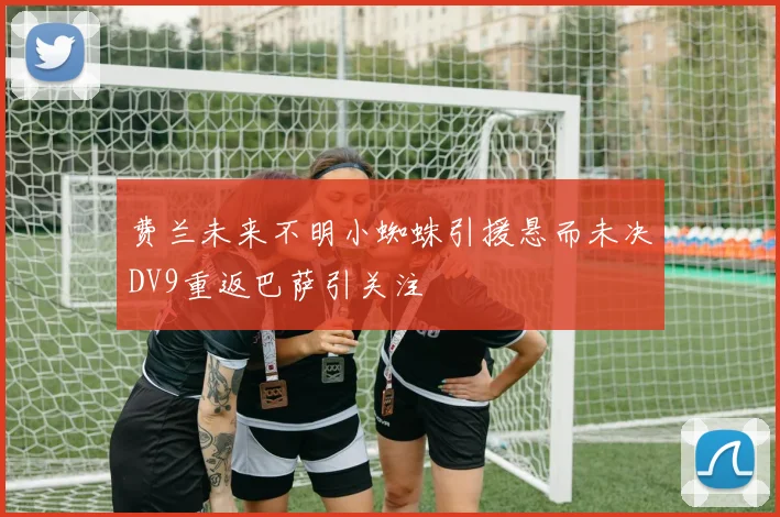 费兰未来不明小蜘蛛引援悬而未决DV9重返巴萨引关注