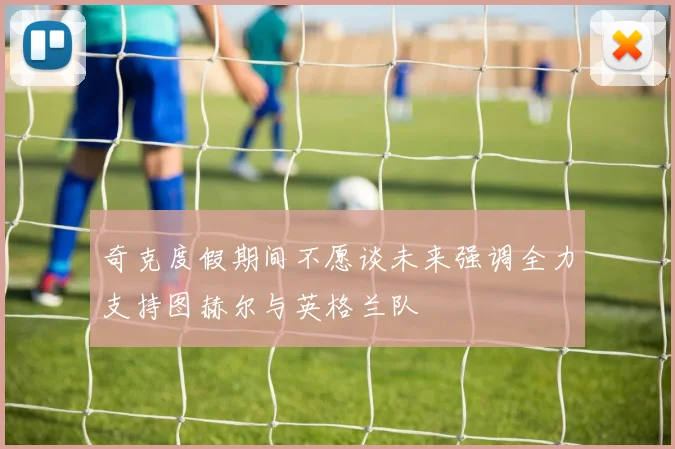 奇克度假期间不愿谈未来强调全力支持图赫尔与英格兰队