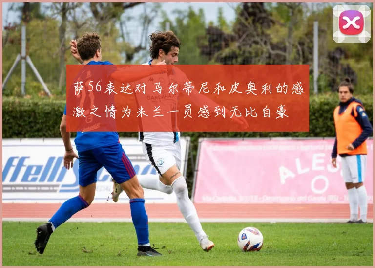 萨56表达对马尔蒂尼和皮奥利的感激之情为米兰一员感到无比自豪