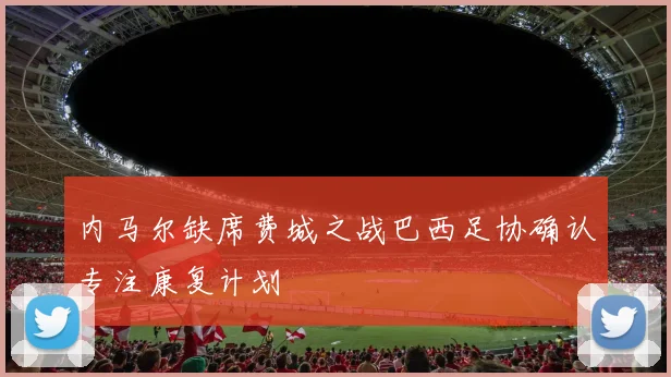 内马尔缺席费城之战巴西足协确认专注康复计划