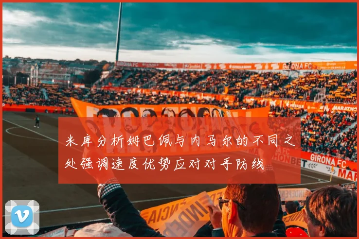 米库分析姆巴佩与内马尔的不同之处强调速度优势应对对手防线