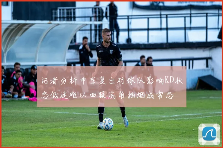 记者分析申京复出对球队影响KD状态低迷难以回暖底角抽烟成常态