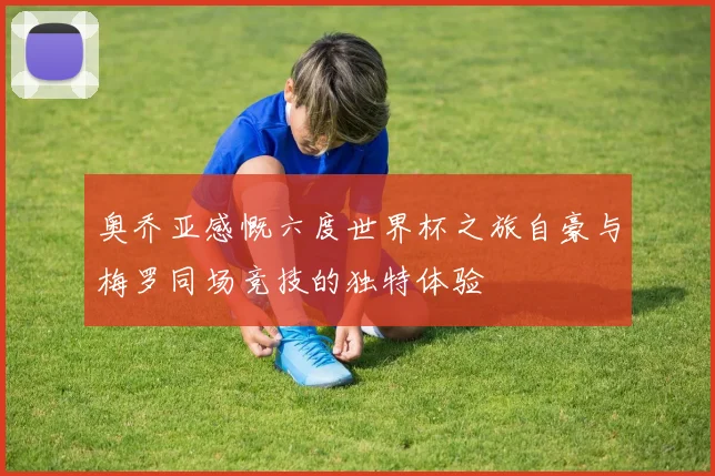奥乔亚感慨六度世界杯之旅自豪与梅罗同场竞技的独特体验