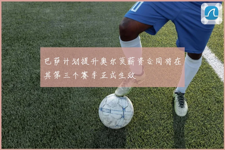 巴萨计划提升奥尔莫薪资合同将在其第三个赛季正式生效