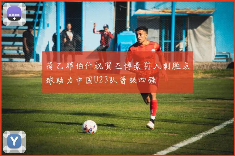 荷乙邓伯什祝贺王博豪罚入制胜点球助力中国U23队晋级四强