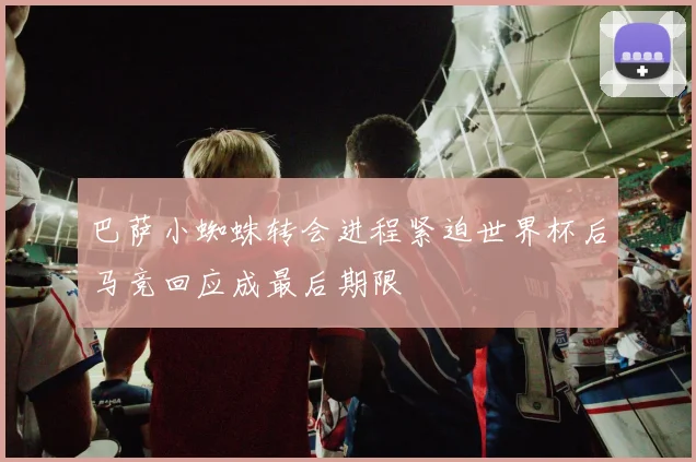 巴萨小蜘蛛转会进程紧迫世界杯后马竞回应成最后期限